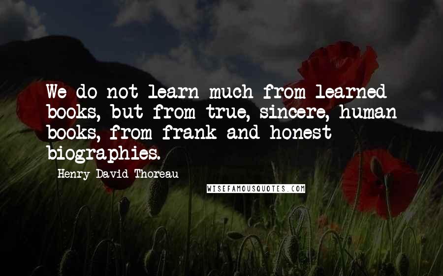 Henry David Thoreau Quotes: We do not learn much from learned books, but from true, sincere, human books, from frank and honest biographies.