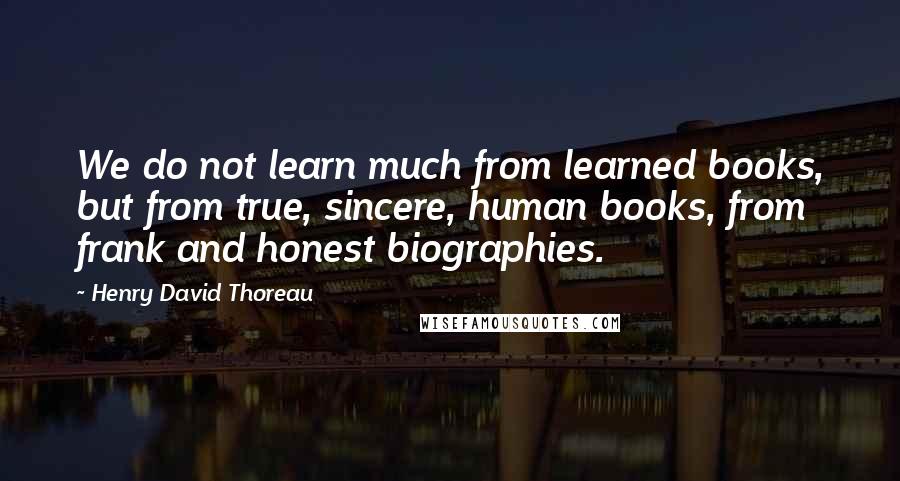 Henry David Thoreau Quotes: We do not learn much from learned books, but from true, sincere, human books, from frank and honest biographies.