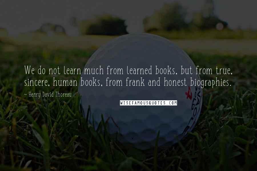 Henry David Thoreau Quotes: We do not learn much from learned books, but from true, sincere, human books, from frank and honest biographies.