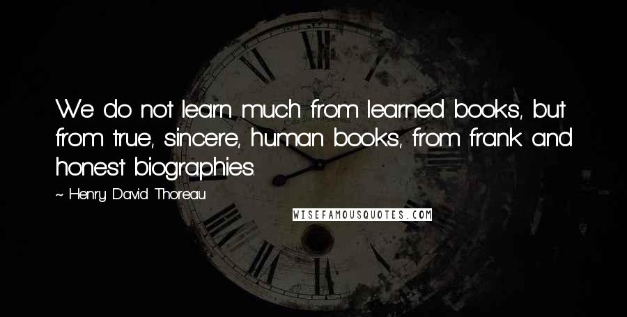 Henry David Thoreau Quotes: We do not learn much from learned books, but from true, sincere, human books, from frank and honest biographies.