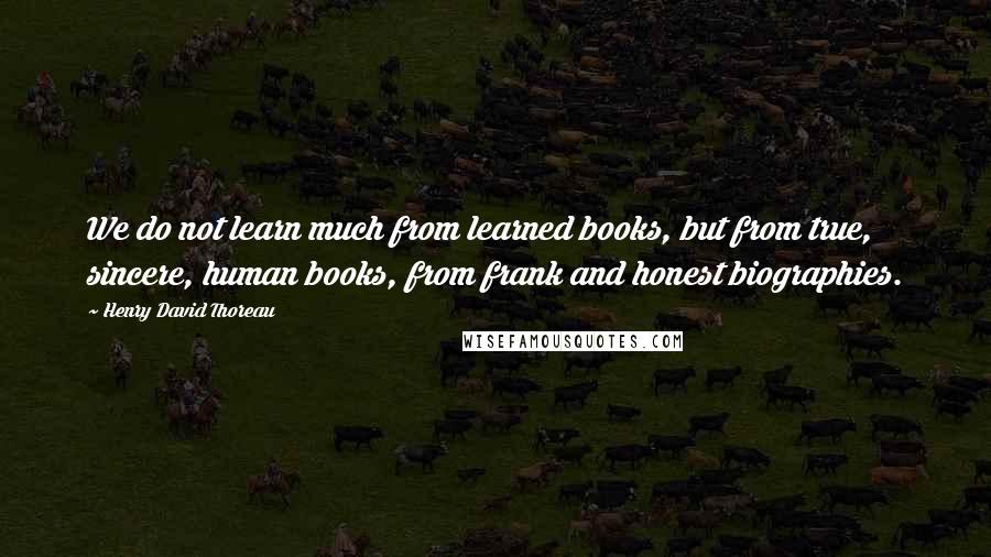 Henry David Thoreau Quotes: We do not learn much from learned books, but from true, sincere, human books, from frank and honest biographies.