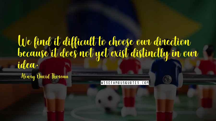 Henry David Thoreau Quotes: We find it difficult to choose our direction because it does not yet exist distinctly in our idea.