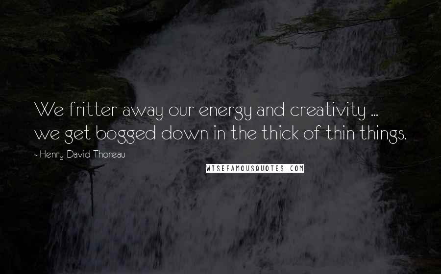 Henry David Thoreau Quotes: We fritter away our energy and creativity ...  we get bogged down in the thick of thin things.