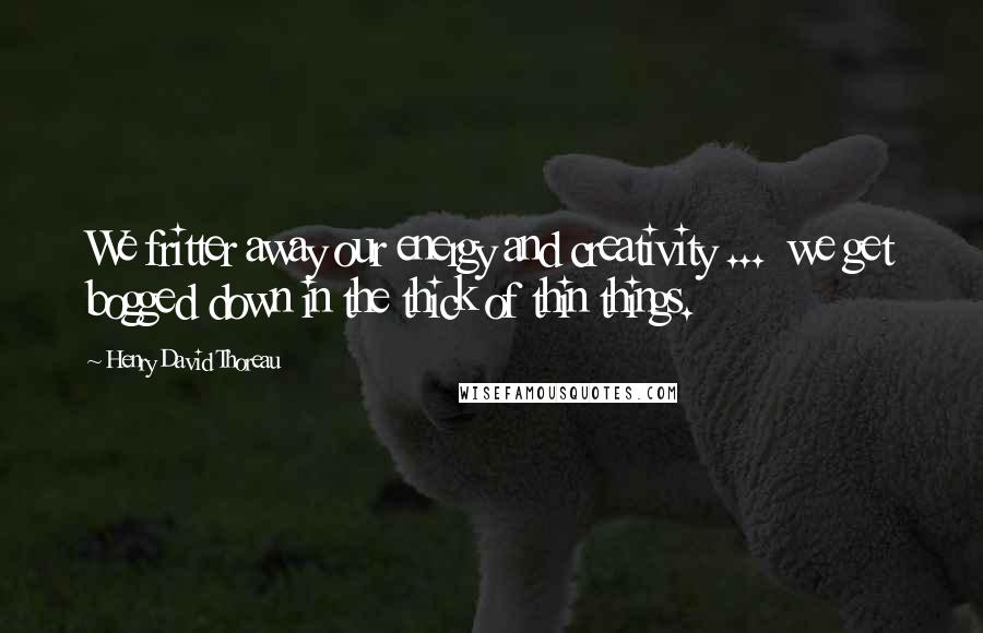 Henry David Thoreau Quotes: We fritter away our energy and creativity ... we get bogged down in the thick of thin things.