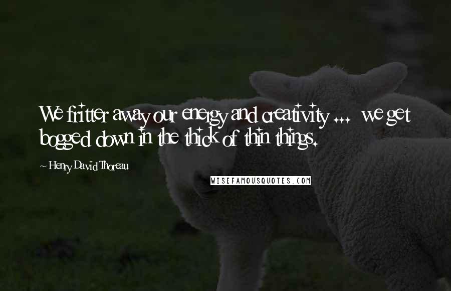 Henry David Thoreau Quotes: We fritter away our energy and creativity ...  we get bogged down in the thick of thin things.