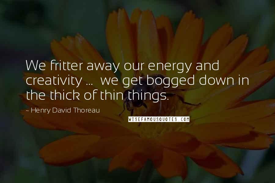 Henry David Thoreau Quotes: We fritter away our energy and creativity ... we get bogged down in the thick of thin things.