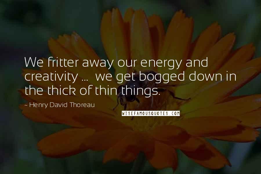 Henry David Thoreau Quotes: We fritter away our energy and creativity ...  we get bogged down in the thick of thin things.