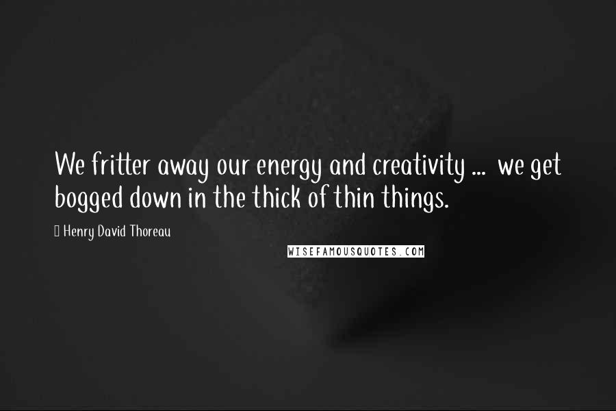 Henry David Thoreau Quotes: We fritter away our energy and creativity ...  we get bogged down in the thick of thin things.