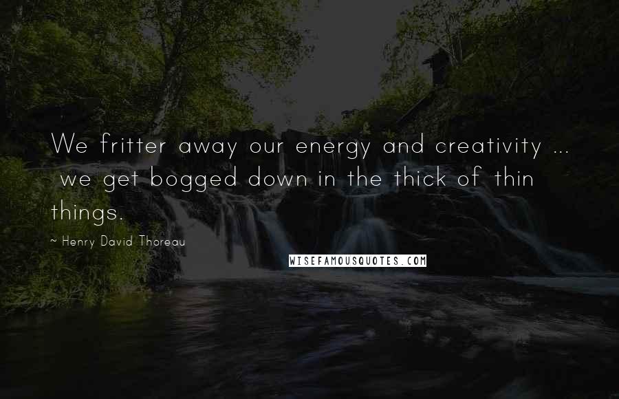 Henry David Thoreau Quotes: We fritter away our energy and creativity ...  we get bogged down in the thick of thin things.