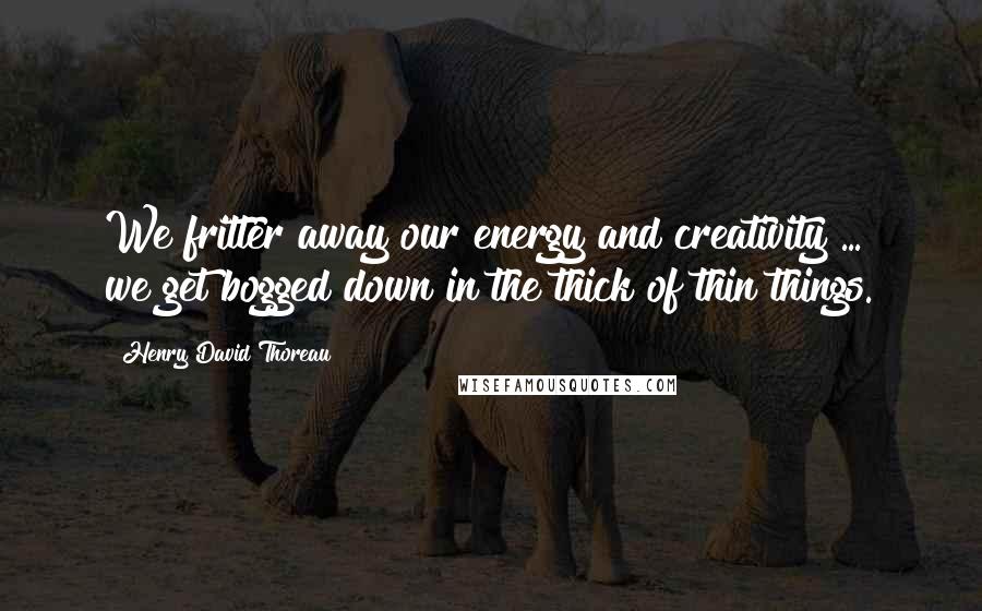 Henry David Thoreau Quotes: We fritter away our energy and creativity ...  we get bogged down in the thick of thin things.