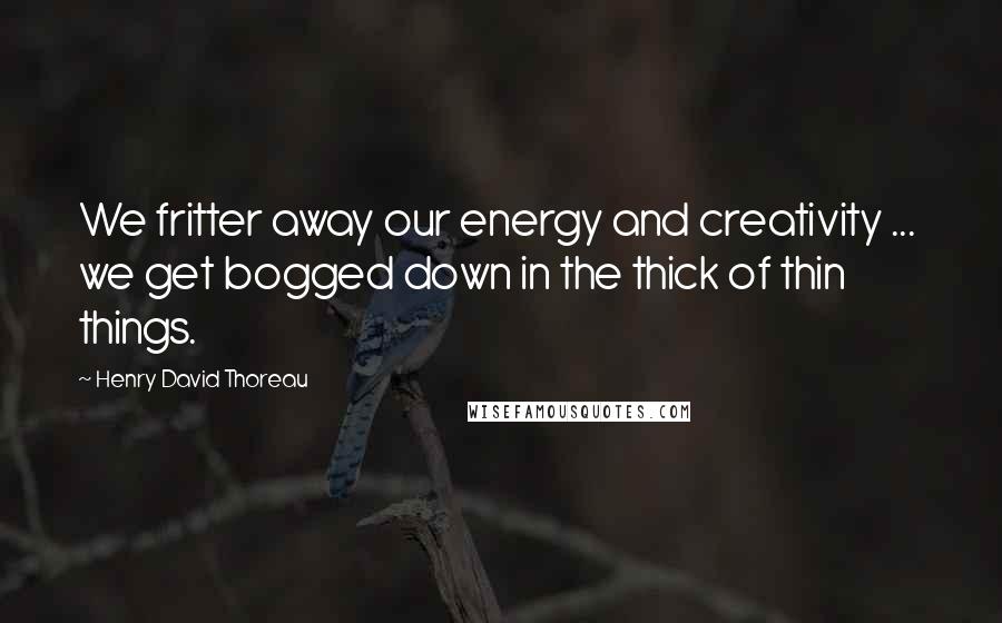 Henry David Thoreau Quotes: We fritter away our energy and creativity ... we get bogged down in the thick of thin things.