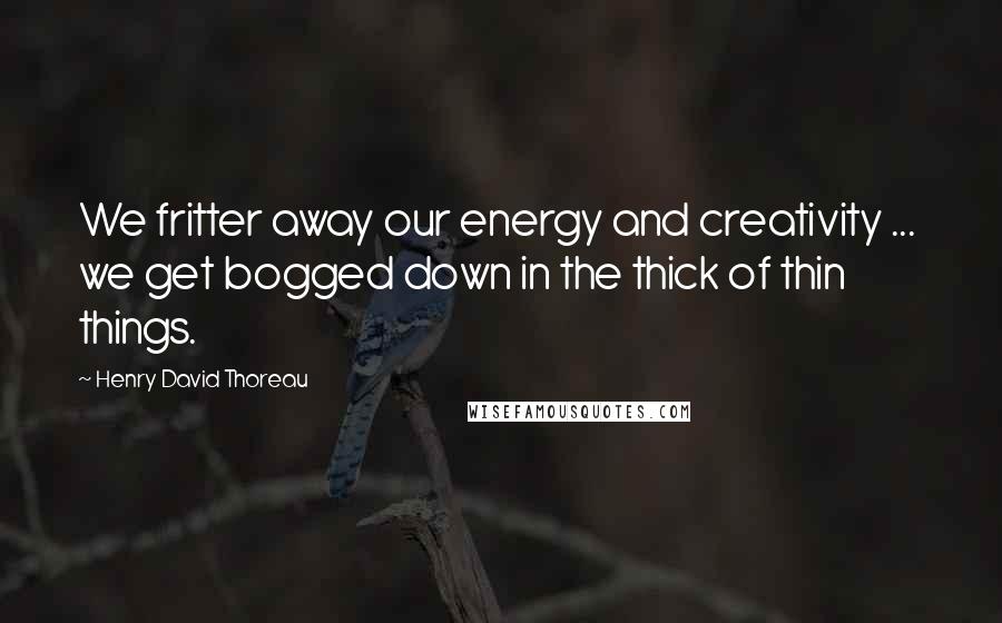 Henry David Thoreau Quotes: We fritter away our energy and creativity ...  we get bogged down in the thick of thin things.