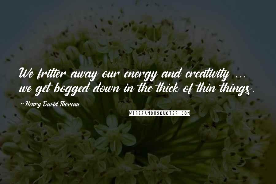 Henry David Thoreau Quotes: We fritter away our energy and creativity ...  we get bogged down in the thick of thin things.