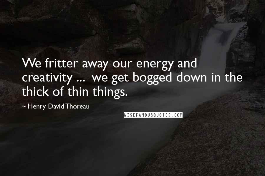 Henry David Thoreau Quotes: We fritter away our energy and creativity ... we get bogged down in the thick of thin things.