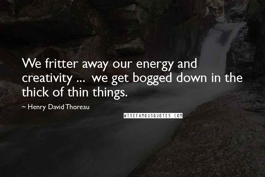 Henry David Thoreau Quotes: We fritter away our energy and creativity ...  we get bogged down in the thick of thin things.