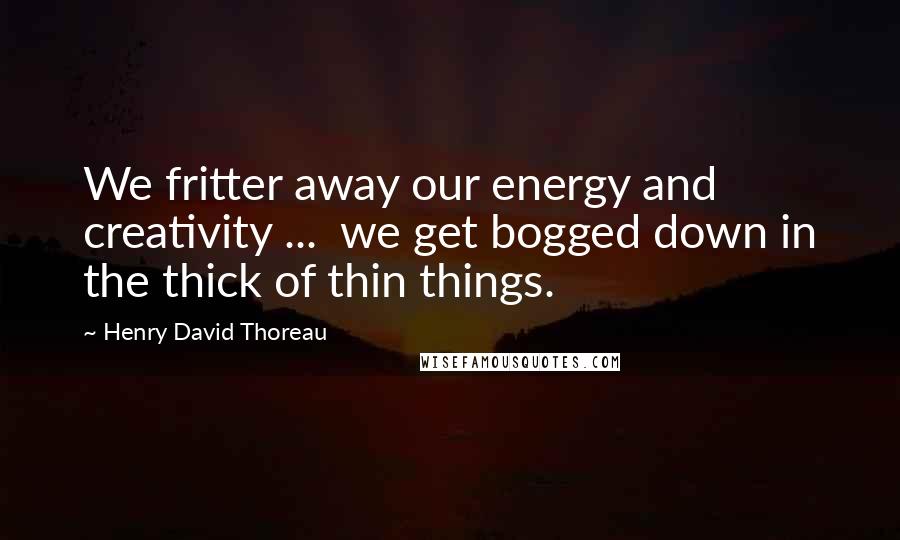 Henry David Thoreau Quotes: We fritter away our energy and creativity ...  we get bogged down in the thick of thin things.