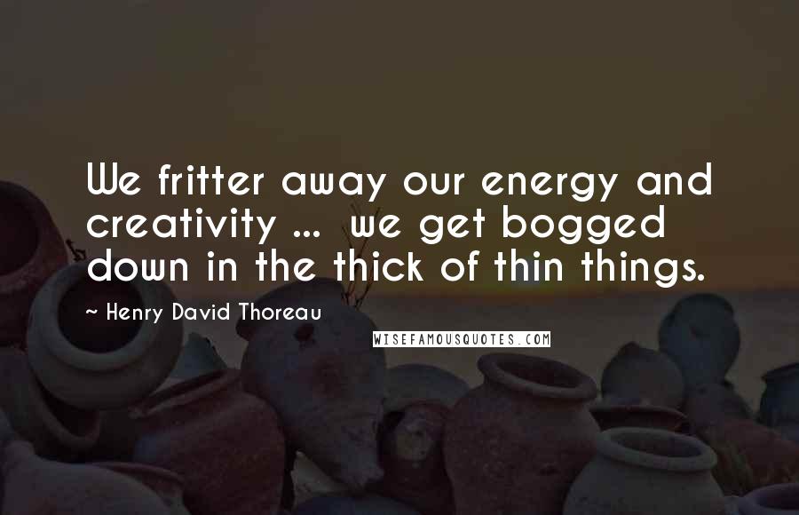 Henry David Thoreau Quotes: We fritter away our energy and creativity ...  we get bogged down in the thick of thin things.