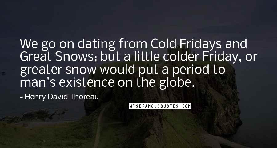 Henry David Thoreau Quotes: We go on dating from Cold Fridays and Great Snows; but a little colder Friday, or greater snow would put a period to man's existence on the globe.