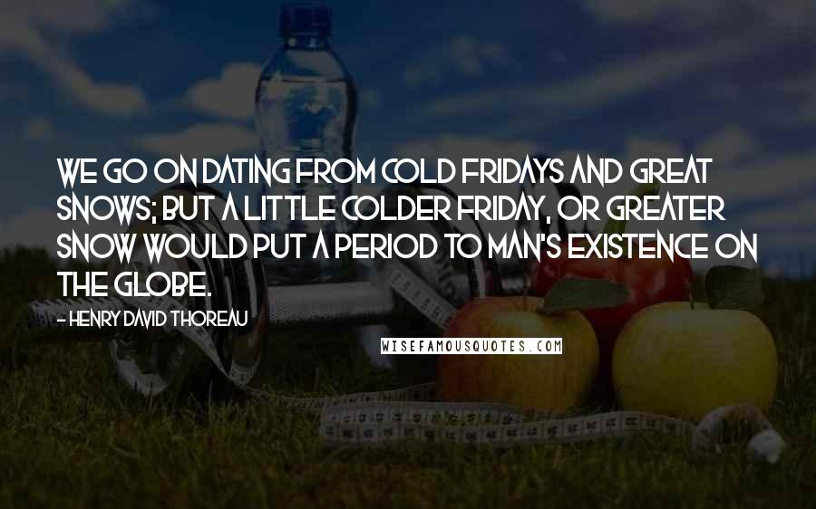 Henry David Thoreau Quotes: We go on dating from Cold Fridays and Great Snows; but a little colder Friday, or greater snow would put a period to man's existence on the globe.