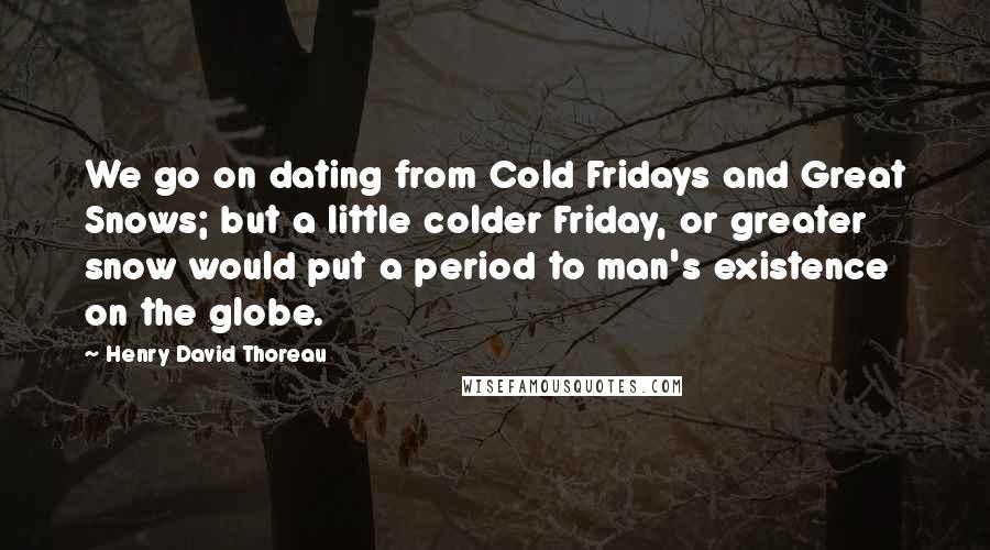 Henry David Thoreau Quotes: We go on dating from Cold Fridays and Great Snows; but a little colder Friday, or greater snow would put a period to man's existence on the globe.