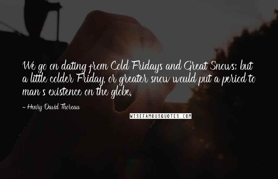 Henry David Thoreau Quotes: We go on dating from Cold Fridays and Great Snows; but a little colder Friday, or greater snow would put a period to man's existence on the globe.