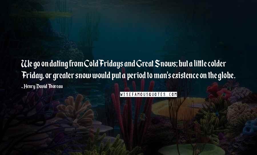 Henry David Thoreau Quotes: We go on dating from Cold Fridays and Great Snows; but a little colder Friday, or greater snow would put a period to man's existence on the globe.