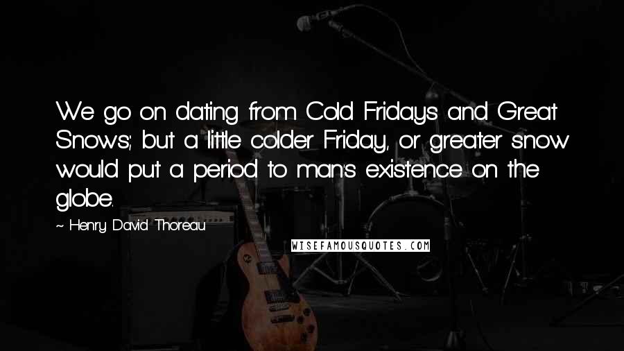 Henry David Thoreau Quotes: We go on dating from Cold Fridays and Great Snows; but a little colder Friday, or greater snow would put a period to man's existence on the globe.