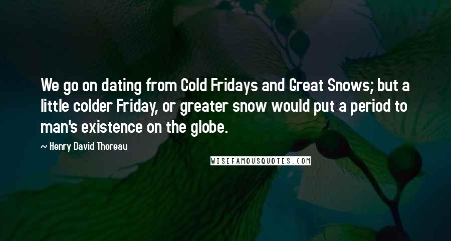 Henry David Thoreau Quotes: We go on dating from Cold Fridays and Great Snows; but a little colder Friday, or greater snow would put a period to man's existence on the globe.