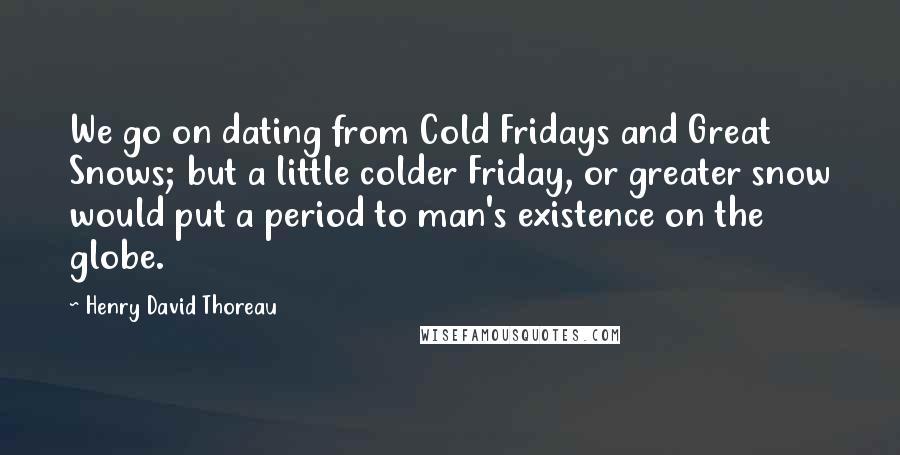 Henry David Thoreau Quotes: We go on dating from Cold Fridays and Great Snows; but a little colder Friday, or greater snow would put a period to man's existence on the globe.