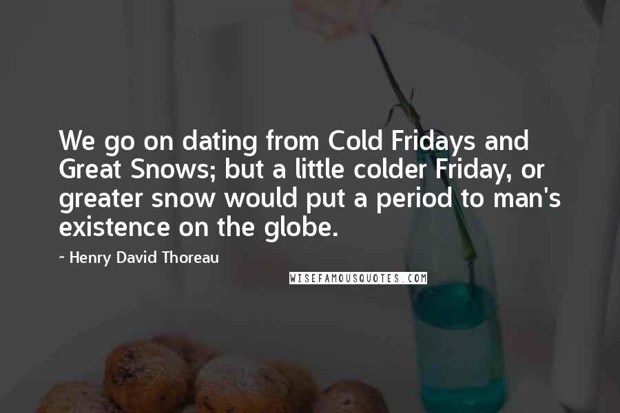 Henry David Thoreau Quotes: We go on dating from Cold Fridays and Great Snows; but a little colder Friday, or greater snow would put a period to man's existence on the globe.