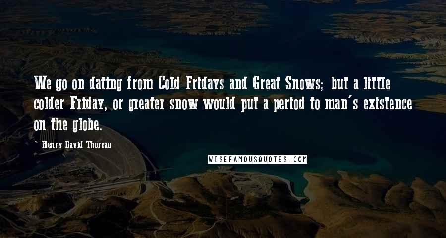 Henry David Thoreau Quotes: We go on dating from Cold Fridays and Great Snows; but a little colder Friday, or greater snow would put a period to man's existence on the globe.