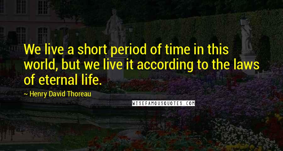 Henry David Thoreau Quotes: We live a short period of time in this world, but we live it according to the laws of eternal life.