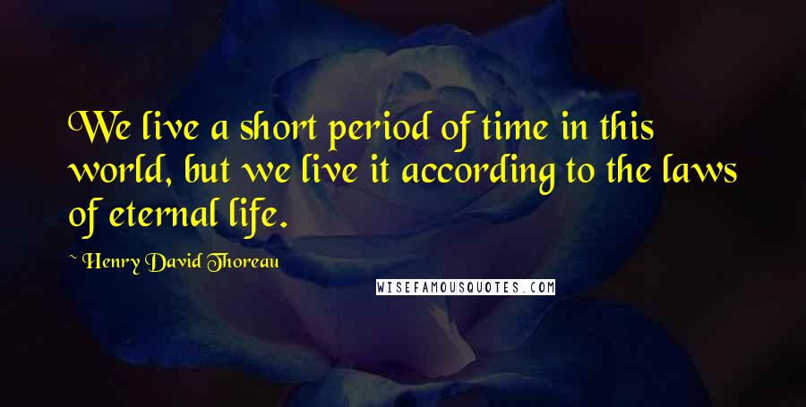 Henry David Thoreau Quotes: We live a short period of time in this world, but we live it according to the laws of eternal life.