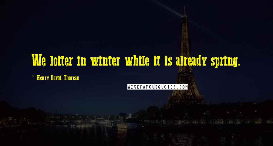 Henry David Thoreau Quotes: We loiter in winter while it is already spring.