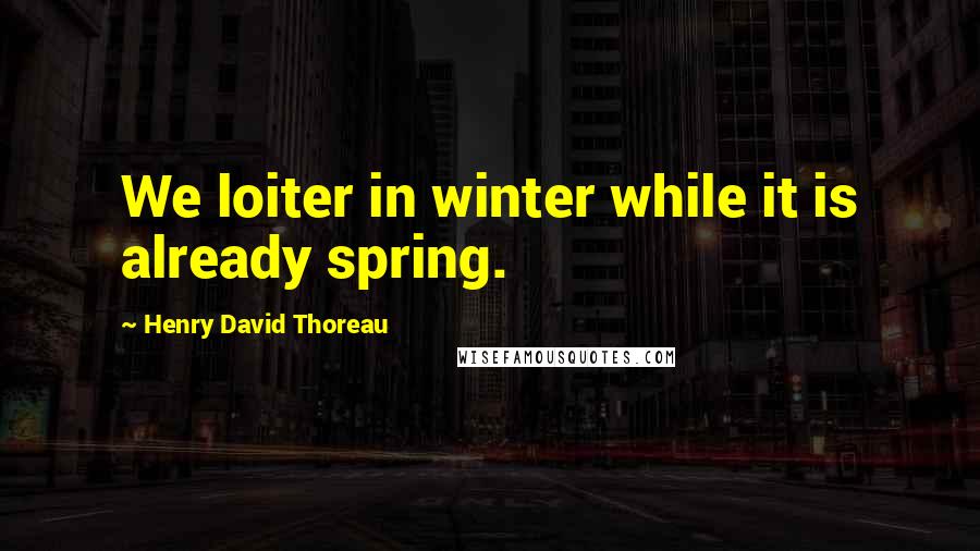 Henry David Thoreau Quotes: We loiter in winter while it is already spring.