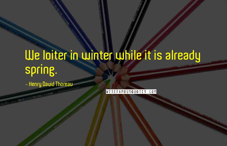Henry David Thoreau Quotes: We loiter in winter while it is already spring.