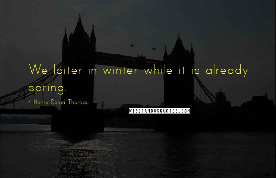 Henry David Thoreau Quotes: We loiter in winter while it is already spring.