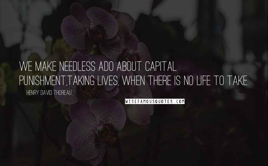 Henry David Thoreau Quotes: We make needless ado about capital punishment,taking lives, when there is no life to take.