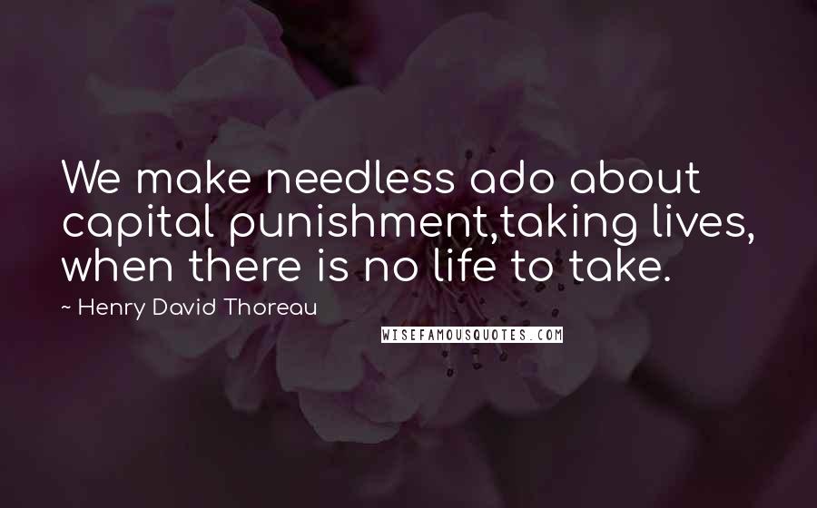 Henry David Thoreau Quotes: We make needless ado about capital punishment,taking lives, when there is no life to take.