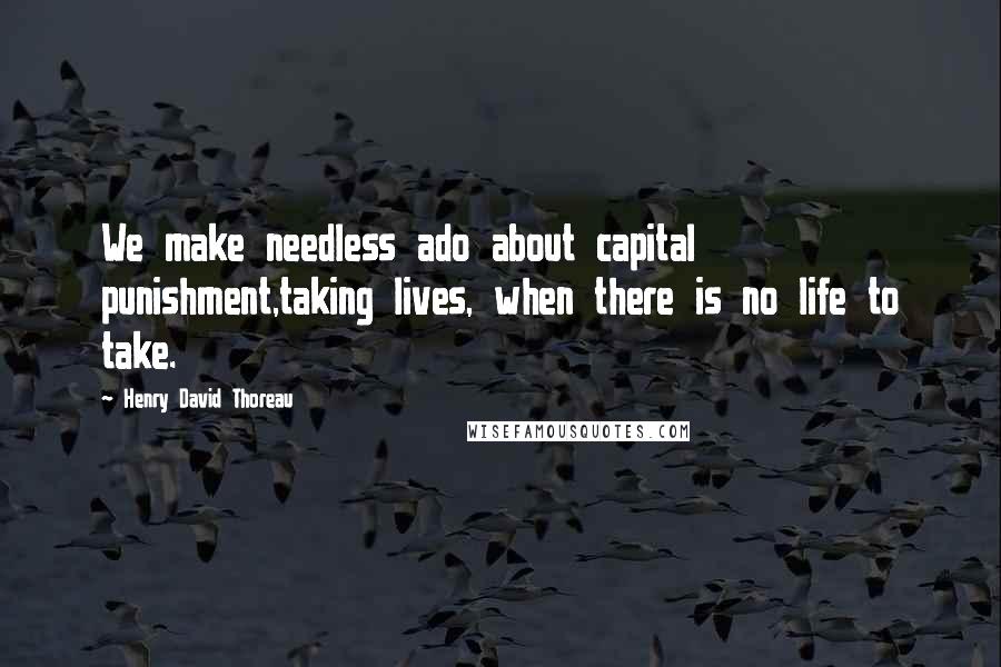 Henry David Thoreau Quotes: We make needless ado about capital punishment,taking lives, when there is no life to take.