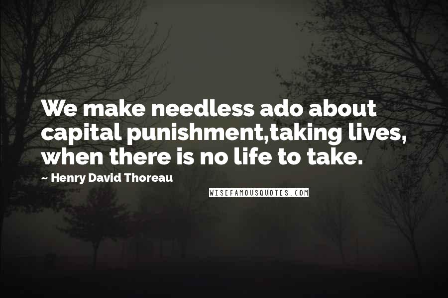 Henry David Thoreau Quotes: We make needless ado about capital punishment,taking lives, when there is no life to take.