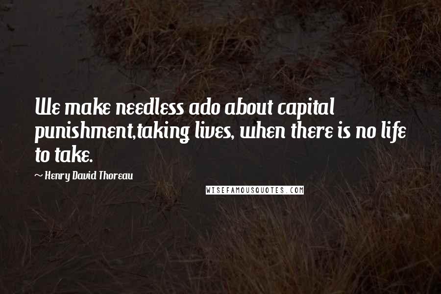 Henry David Thoreau Quotes: We make needless ado about capital punishment,taking lives, when there is no life to take.