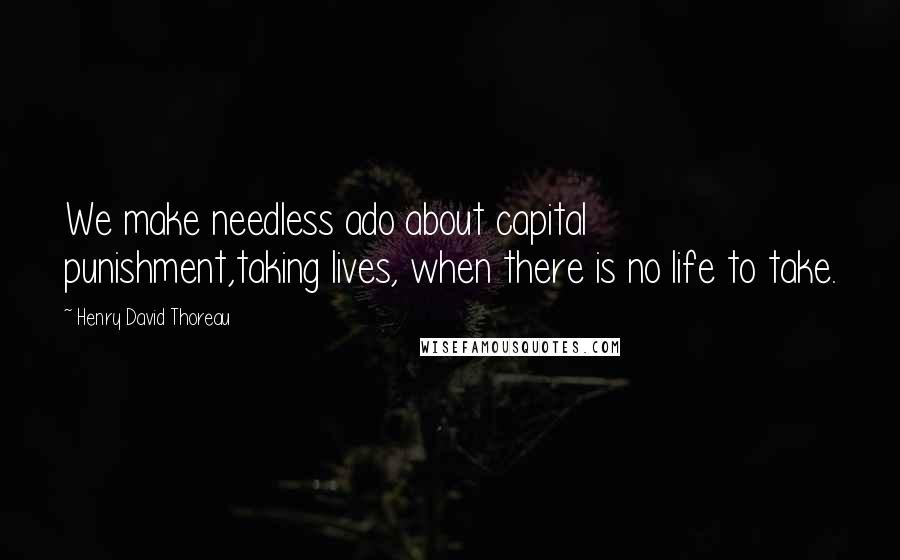 Henry David Thoreau Quotes: We make needless ado about capital punishment,taking lives, when there is no life to take.