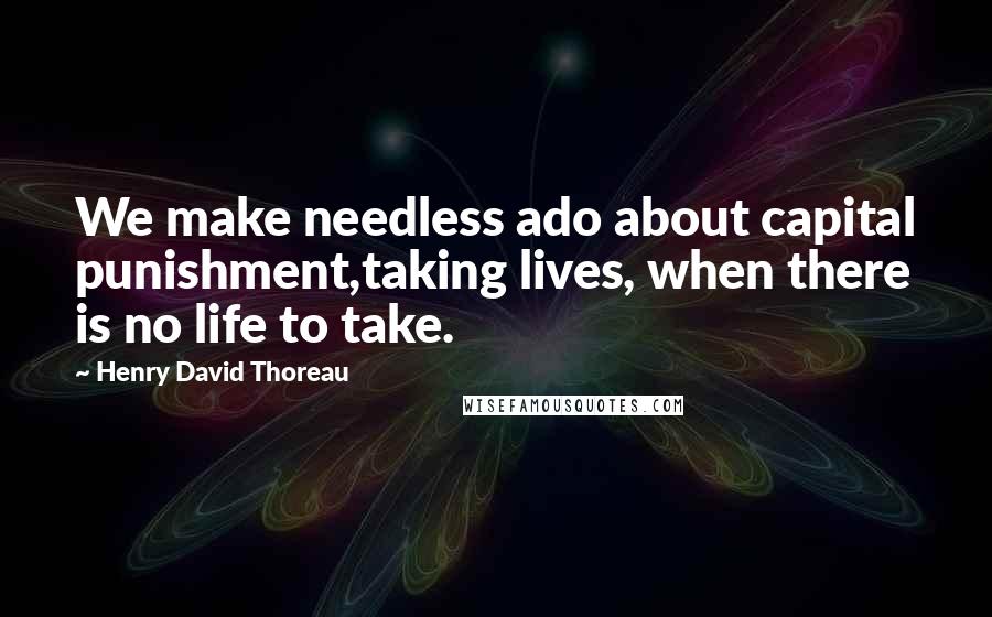 Henry David Thoreau Quotes: We make needless ado about capital punishment,taking lives, when there is no life to take.