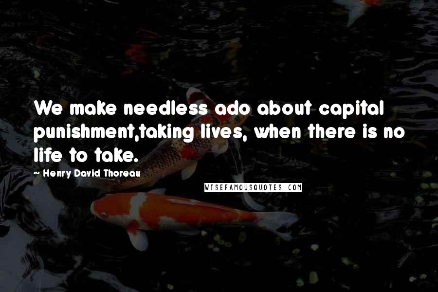 Henry David Thoreau Quotes: We make needless ado about capital punishment,taking lives, when there is no life to take.