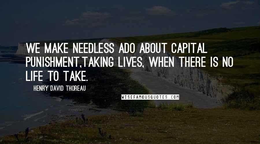 Henry David Thoreau Quotes: We make needless ado about capital punishment,taking lives, when there is no life to take.