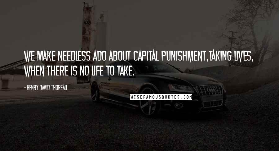 Henry David Thoreau Quotes: We make needless ado about capital punishment,taking lives, when there is no life to take.