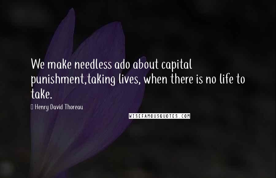 Henry David Thoreau Quotes: We make needless ado about capital punishment,taking lives, when there is no life to take.