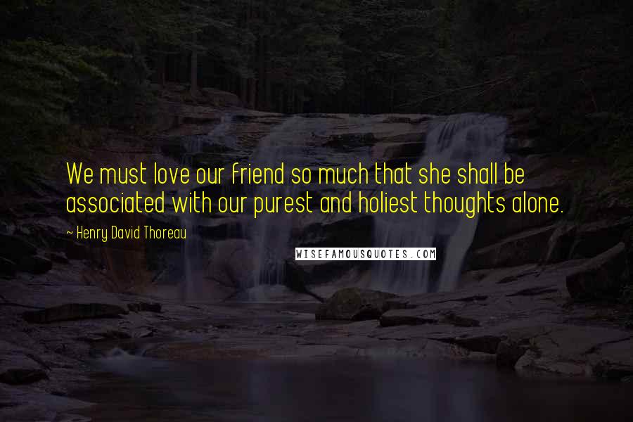 Henry David Thoreau Quotes: We must love our friend so much that she shall be associated with our purest and holiest thoughts alone.