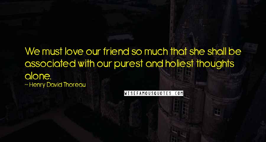 Henry David Thoreau Quotes: We must love our friend so much that she shall be associated with our purest and holiest thoughts alone.